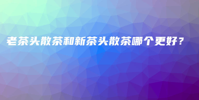 老茶頭散茶和新茶頭散茶哪個更好？插圖