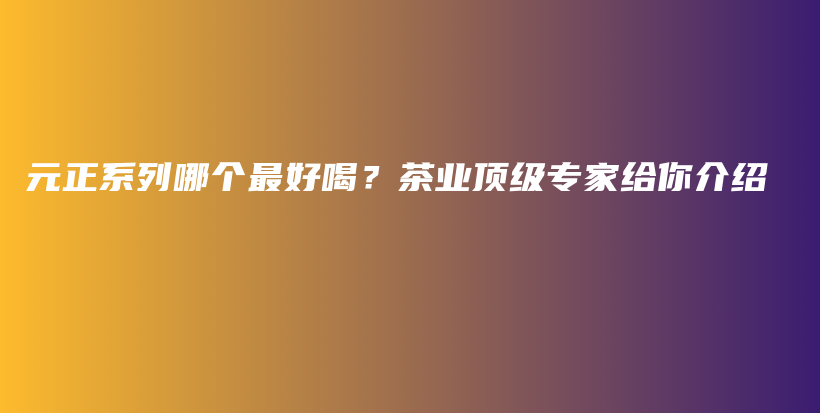 元正系列哪個最好喝？茶業(yè)頂級專家給你介紹插圖