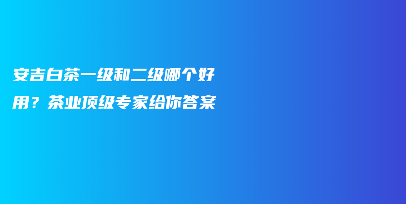 安吉白茶一級和二級哪個好用？茶業(yè)頂級專家給你答案插圖