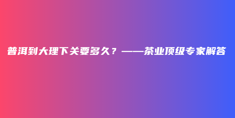 普洱到大理下關(guān)要多久？——茶業(yè)頂級專家解答插圖