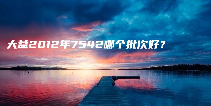 大益2012年7542哪個批次好？插圖