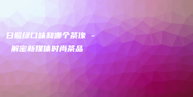 日照綠口味和哪個茶像 – 解密新媒體時尚茶品插圖