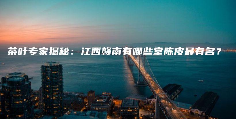 茶葉專(zhuān)家揭秘：江西贛南有哪些堂陳皮最有名？插圖