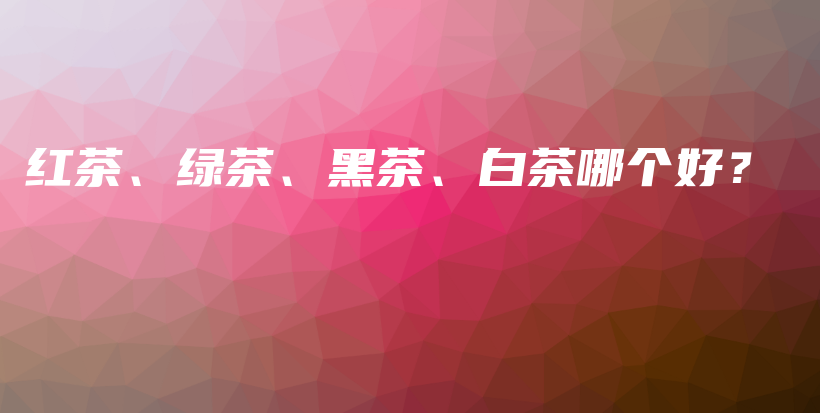 紅茶、綠茶、黑茶、白茶哪個(gè)好？插圖