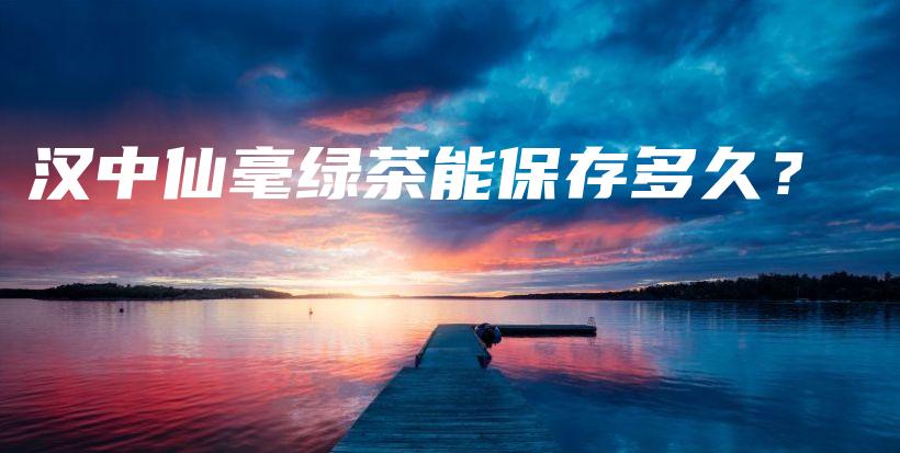漢中仙毫綠茶能保存多久？插圖