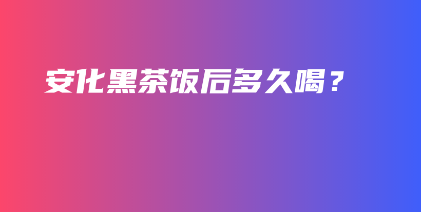 安化黑茶飯后多久喝？插圖