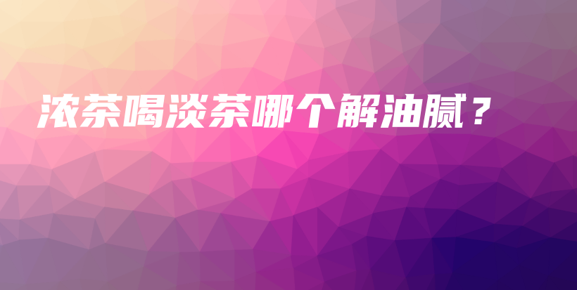 濃茶喝淡茶哪個(gè)解油膩？插圖