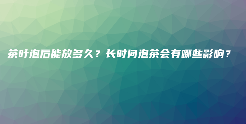 茶葉泡后能放多久？長(zhǎng)時(shí)間泡茶會(huì)有哪些影響？插圖