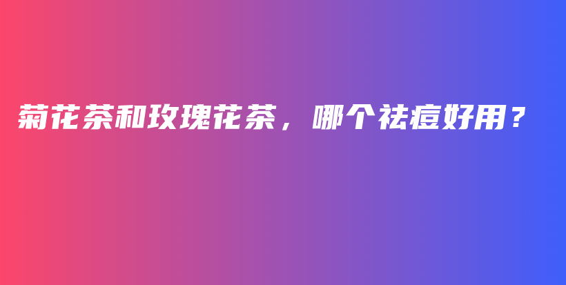菊花茶和玫瑰花茶，哪個(gè)祛痘好用？插圖