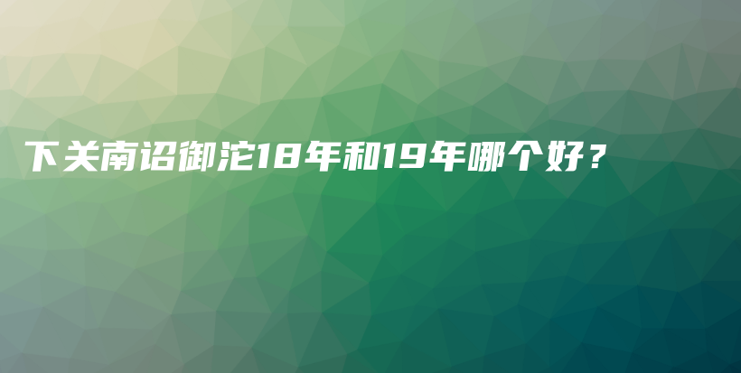 下關(guān)南詔御沱18年和19年哪個(gè)好？插圖