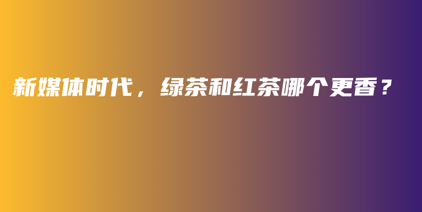 新媒體時代，綠茶和紅茶哪個更香？插圖