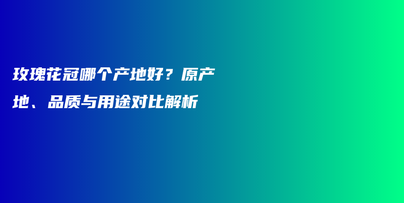 玫瑰花冠哪個產(chǎn)地好？原產(chǎn)地、品質(zhì)與用途對比解析插圖