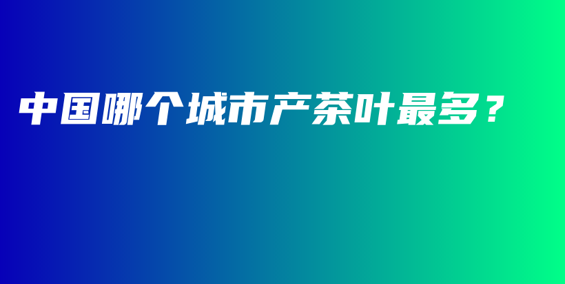 中國哪個(gè)城市產(chǎn)茶葉最多？插圖