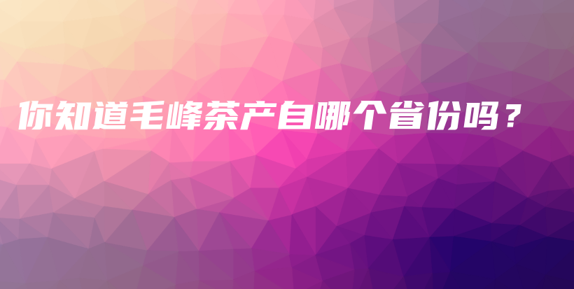 你知道毛峰茶產(chǎn)自哪個(gè)省份嗎？插圖