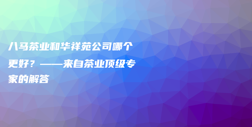 八馬茶業(yè)和華祥苑公司哪個更好？——來自茶業(yè)頂級專家的解答插圖