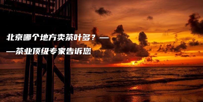 北京哪個(gè)地方賣茶葉多？——茶業(yè)頂級(jí)專家告訴您插圖