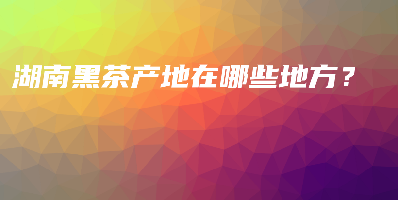 湖南黑茶產(chǎn)地在哪些地方？插圖