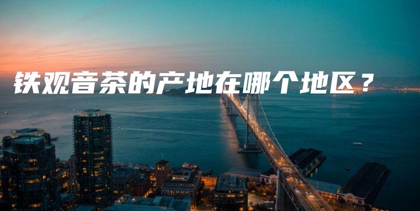 鐵觀音茶的產(chǎn)地在哪個(gè)地區(qū)？插圖