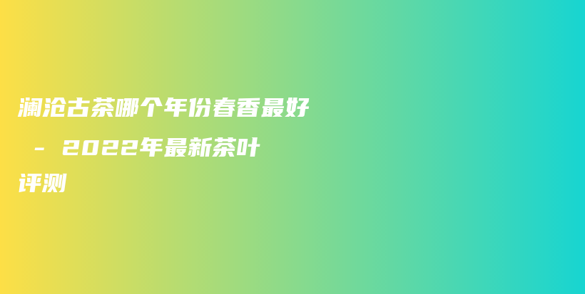 瀾滄古茶哪個(gè)年份春香最好 – 2022年最新茶葉評測插圖