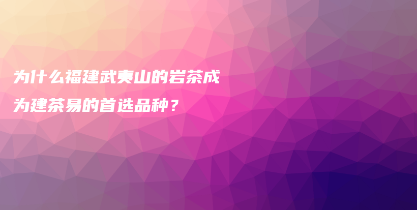 為什么福建武夷山的巖茶成為建茶易的首選品種？插圖