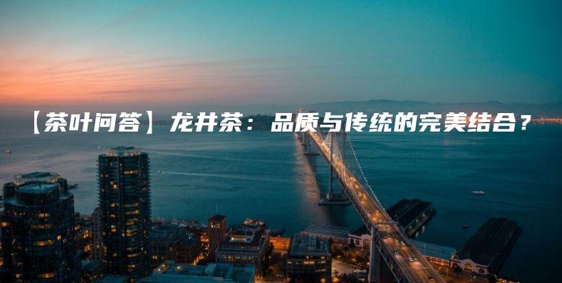 【茶葉問答】龍井茶：品質(zhì)與傳統(tǒng)的完美結(jié)合？插圖