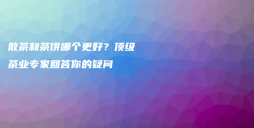 散茶和茶餅哪個更好？頂級茶業(yè)專家回答你的疑問插圖