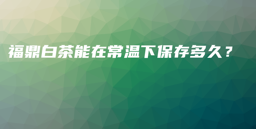 福鼎白茶能在常溫下保存多久？插圖