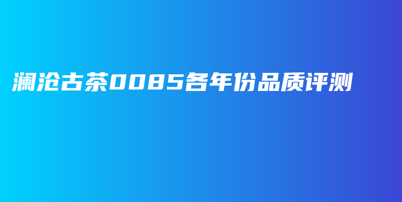 瀾滄古茶0085各年份品質(zhì)評(píng)測(cè)插圖