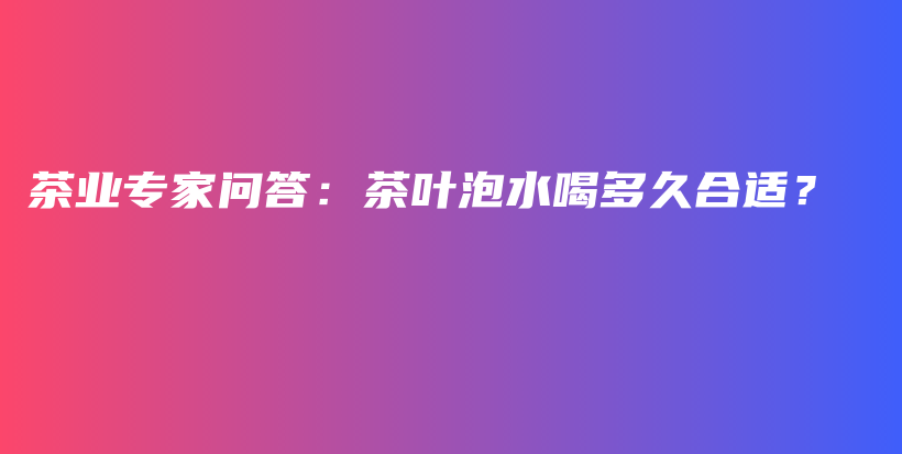 茶業(yè)專家問答：茶葉泡水喝多久合適？插圖
