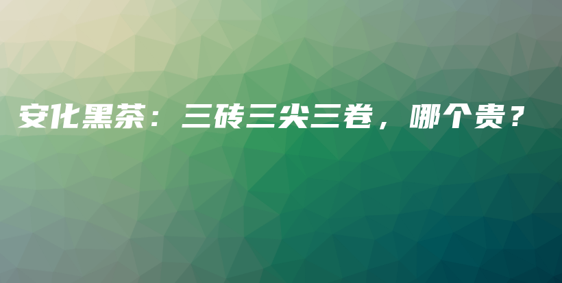 安化黑茶：三磚三尖三卷，哪個(gè)貴？插圖