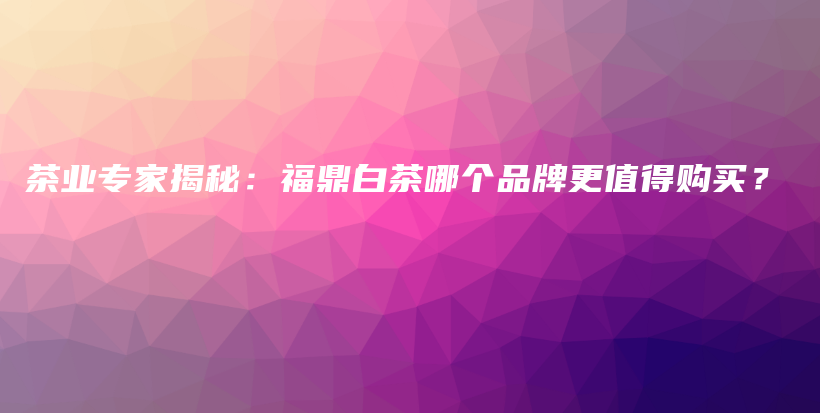 茶業(yè)專家揭秘：福鼎白茶哪個(gè)品牌更值得購買？插圖