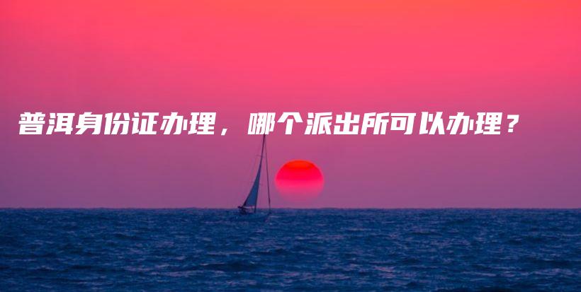 普洱身份證辦理，哪個派出所可以辦理？插圖