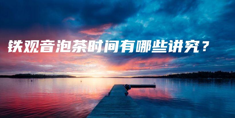 鐵觀音泡茶時(shí)間有哪些講究？插圖