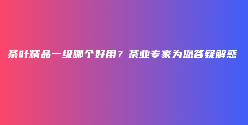 茶葉精品一級哪個好用？茶業(yè)專家為您答疑解惑插圖