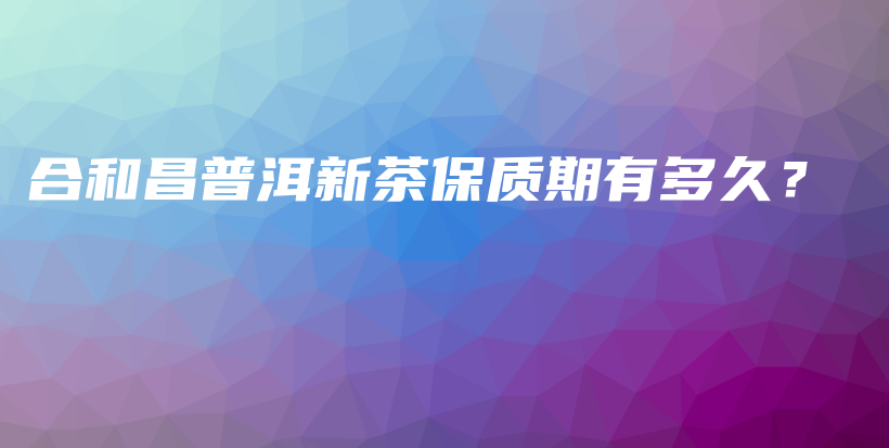 合和昌普洱新茶保質(zhì)期有多久？插圖
