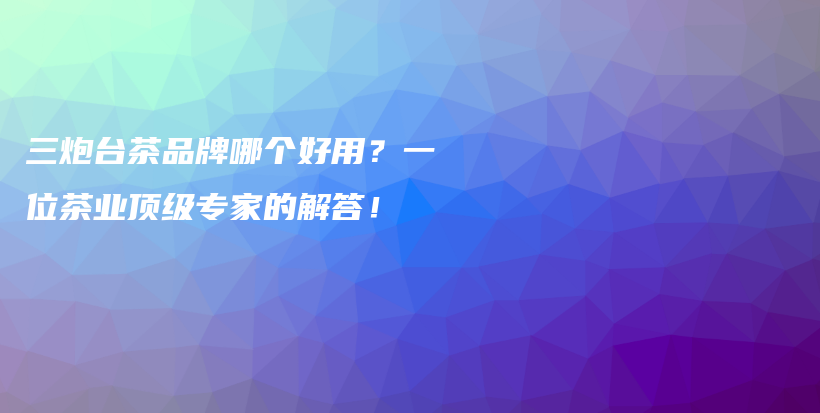 三炮臺茶品牌哪個好用？一位茶業(yè)頂級專家的解答！插圖