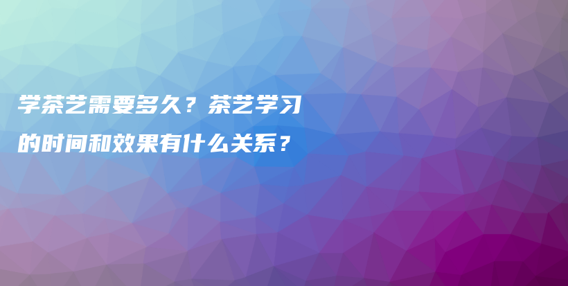 學(xué)茶藝需要多久？茶藝學(xué)習(xí)的時間和效果有什么關(guān)系？插圖