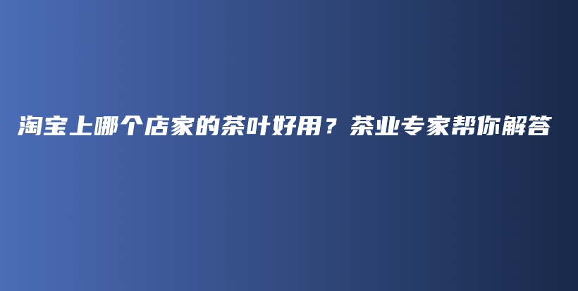 淘寶上哪個(gè)店家的茶葉好用？茶業(yè)專家?guī)湍憬獯鸩鍒D