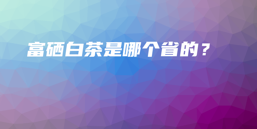 富硒白茶是哪個省的？插圖