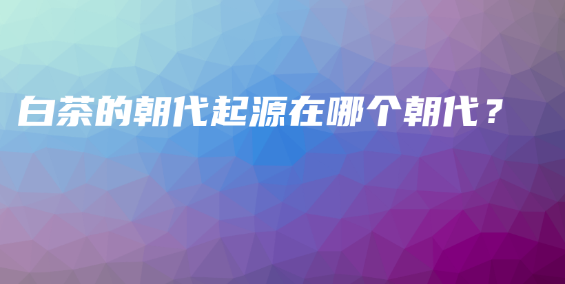 白茶的朝代起源在哪個(gè)朝代？插圖