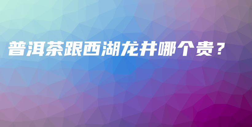 普洱茶跟西湖龍井哪個(gè)貴？插圖