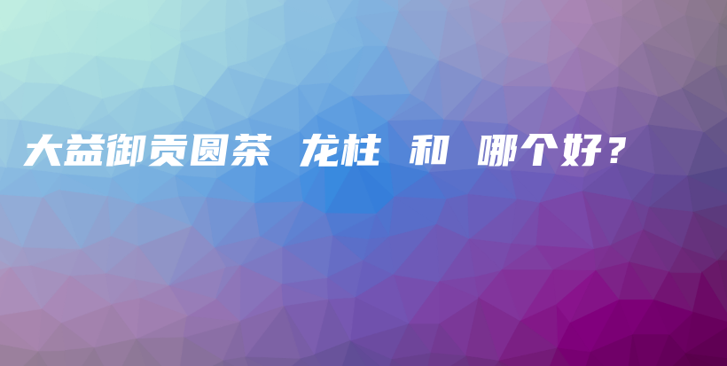 大益御貢圓茶 龍柱 和 哪個好？插圖