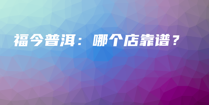 福今普洱：哪個店靠譜？插圖
