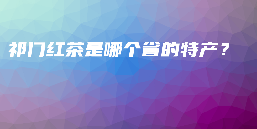 祁門(mén)紅茶是哪個(gè)省的特產(chǎn)？插圖