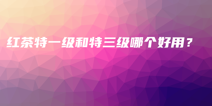 紅茶特一級(jí)和特三級(jí)哪個(gè)好用？插圖