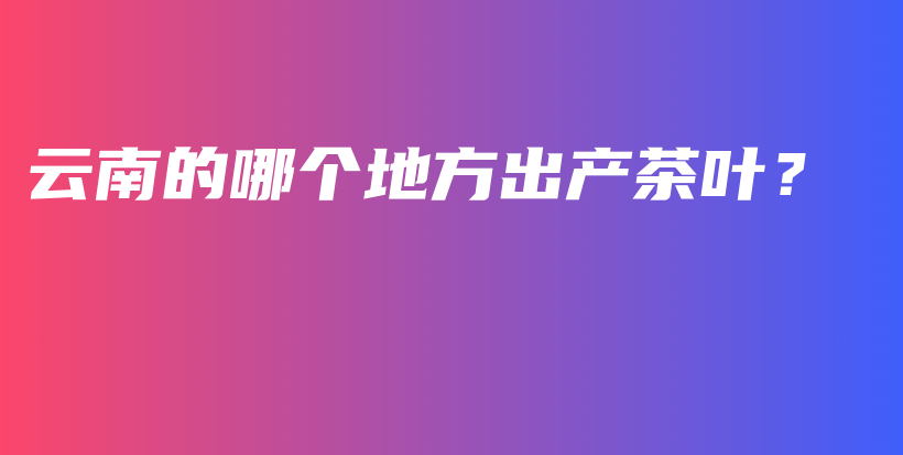 云南的哪個(gè)地方出產(chǎn)茶葉？插圖