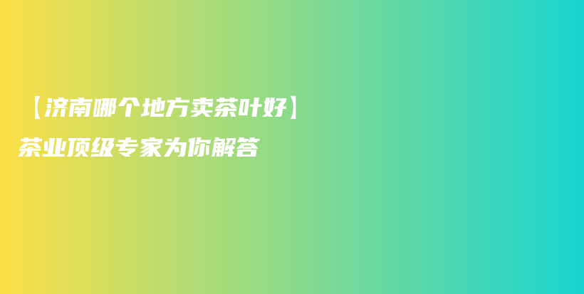 【濟(jì)南哪個(gè)地方賣茶葉好】茶業(yè)頂級專家為你解答插圖