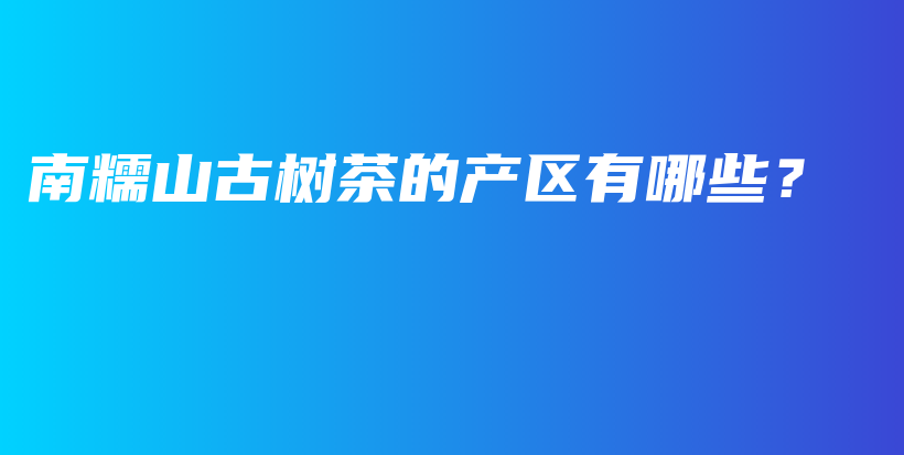 南糯山古樹(shù)茶的產(chǎn)區(qū)有哪些？插圖