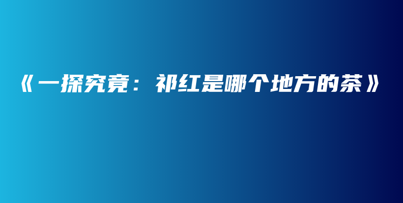 《一探究竟：祁紅是哪個地方的茶》插圖