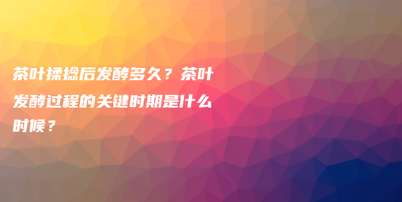 茶葉揉捻后發(fā)酵多久？茶葉發(fā)酵過程的關(guān)鍵時期是什么時候？插圖